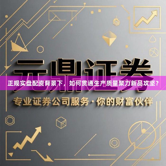 正规实盘配资背景下，如何贯通生产质量聚力新品攻坚？