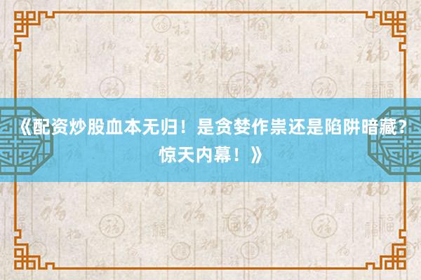 《配资炒股血本无归！是贪婪作祟还是陷阱暗藏？惊天内幕！》