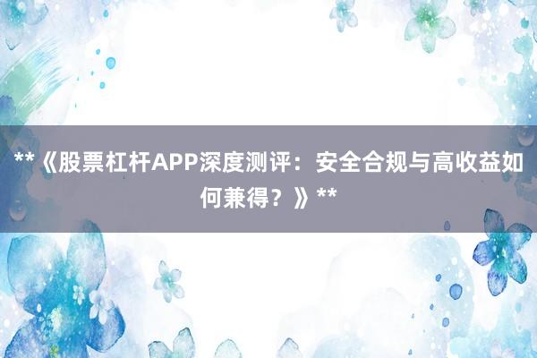 **《股票杠杆APP深度测评：安全合规与高收益如何兼得？》**