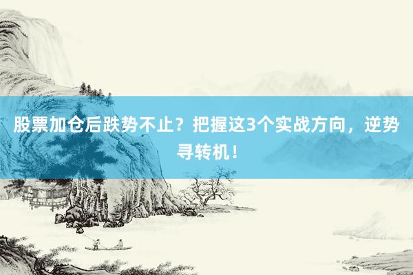 股票加仓后跌势不止？把握这3个实战方向，逆势寻转机！