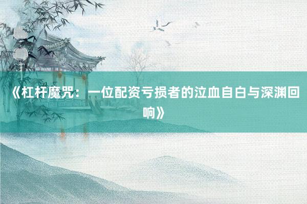 《杠杆魔咒：一位配资亏损者的泣血自白与深渊回响》