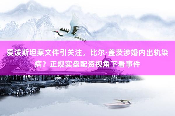 爱泼斯坦案文件引关注，比尔·盖茨涉婚内出轨染病？正规实盘配资视角下看事件