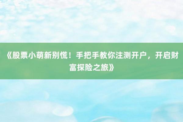 《股票小萌新别慌！手把手教你注测开户，开启财富探险之旅》