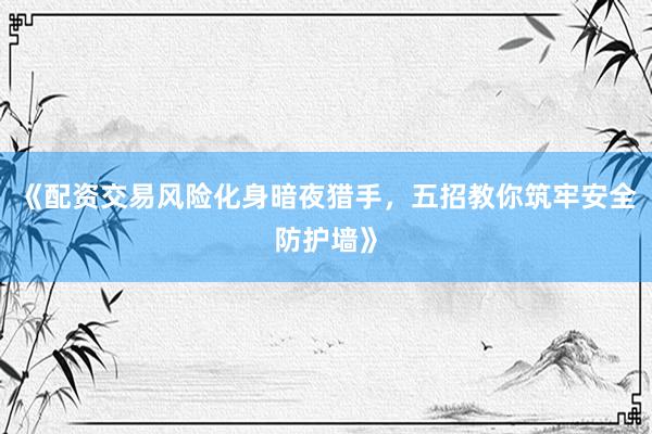 《配资交易风险化身暗夜猎手，五招教你筑牢安全防护墙》
