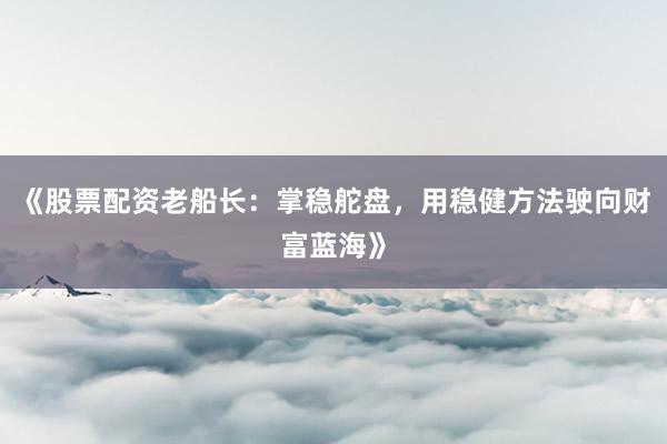 《股票配资老船长：掌稳舵盘，用稳健方法驶向财富蓝海》