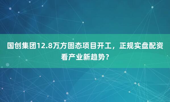 国创集团12.8万方固态项目开工，正规实盘配资看产业新趋势？
