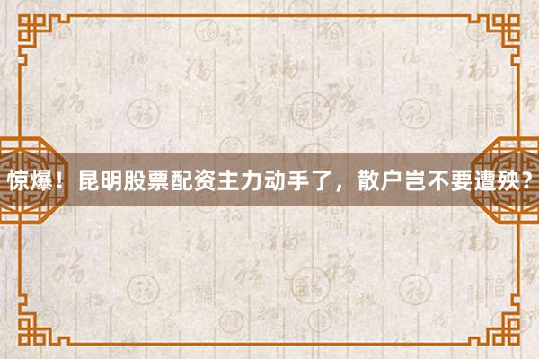 惊爆！昆明股票配资主力动手了，散户岂不要遭殃？