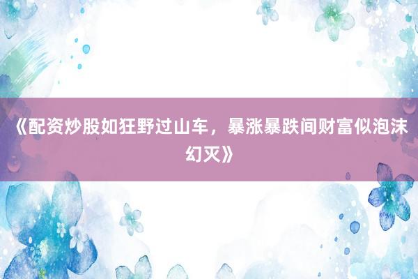 《配资炒股如狂野过山车，暴涨暴跌间财富似泡沫幻灭》