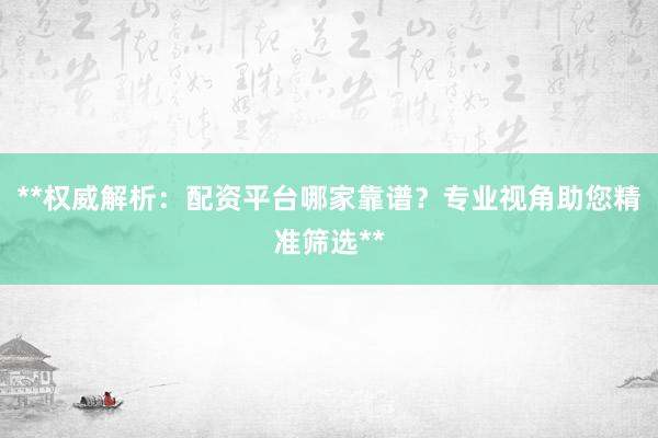 **权威解析：配资平台哪家靠谱？专业视角助您精准筛选**