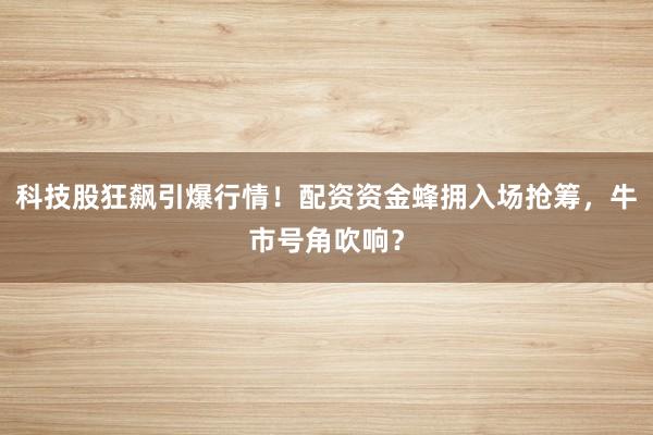 科技股狂飙引爆行情！配资资金蜂拥入场抢筹，牛市号角吹响？