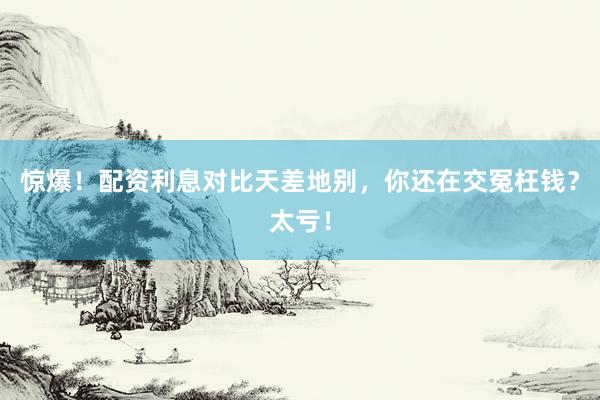 惊爆！配资利息对比天差地别，你还在交冤枉钱？太亏！