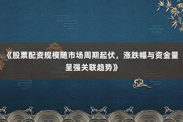 《股票配资规模随市场周期起伏，涨跌幅与资金量呈强关联趋势》