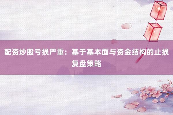 配资炒股亏损严重：基于基本面与资金结构的止损复盘策略