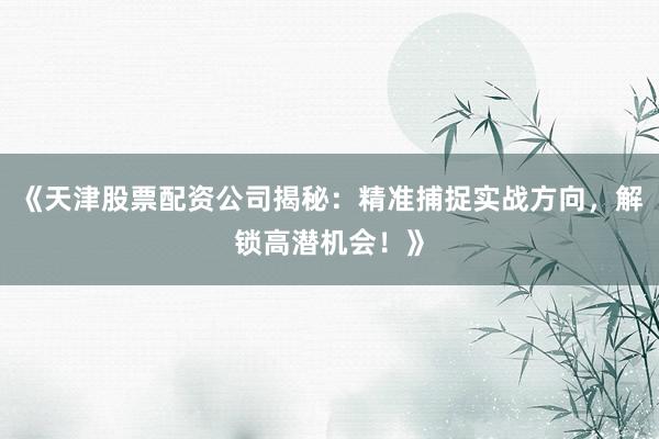 《天津股票配资公司揭秘：精准捕捉实战方向，解锁高潜机会！》