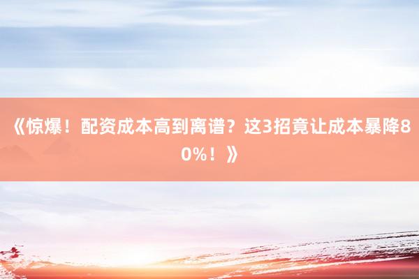 《惊爆！配资成本高到离谱？这3招竟让成本暴降80%！》