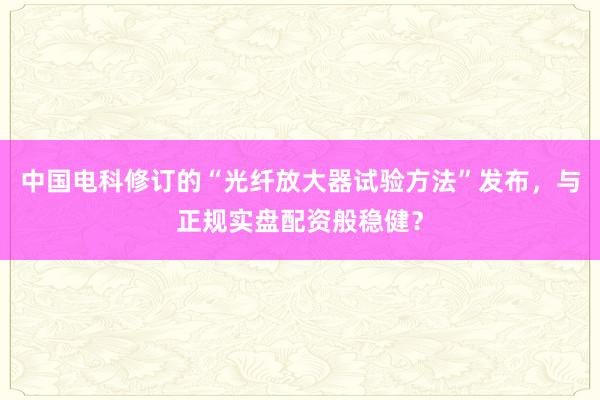 中国电科修订的“光纤放大器试验方法”发布，与正规实盘配资般稳健？