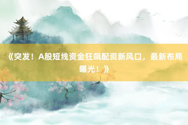 《突发！A股短线资金狂飙配资新风口，最新布局曝光！》