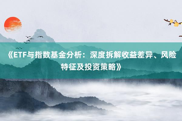 《ETF与指数基金分析：深度拆解收益差异、风险特征及投资策略》