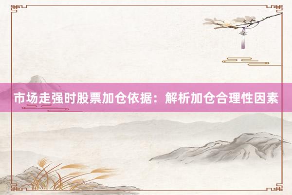 市场走强时股票加仓依据：解析加仓合理性因素