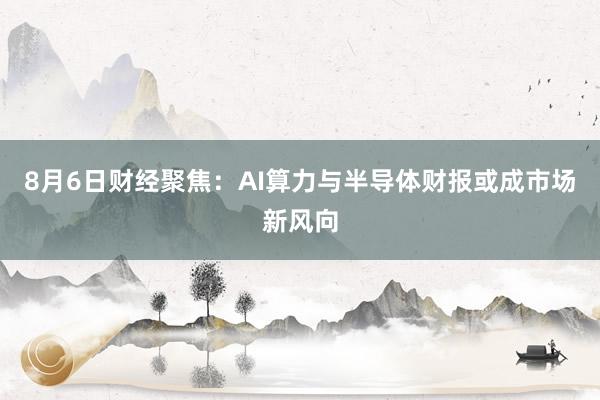 8月6日财经聚焦：AI算力与半导体财报或成市场新风向