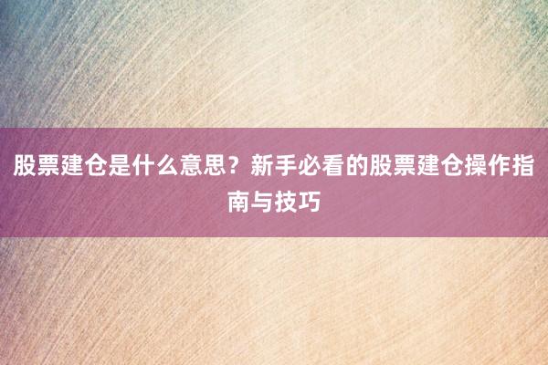 股票建仓是什么意思？新手必看的股票建仓操作指南与技巧
