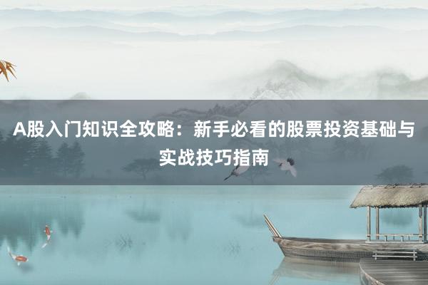 A股入门知识全攻略：新手必看的股票投资基础与实战技巧指南