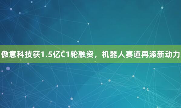 傲意科技获1.5亿C1轮融资，机器人赛道再添新动力