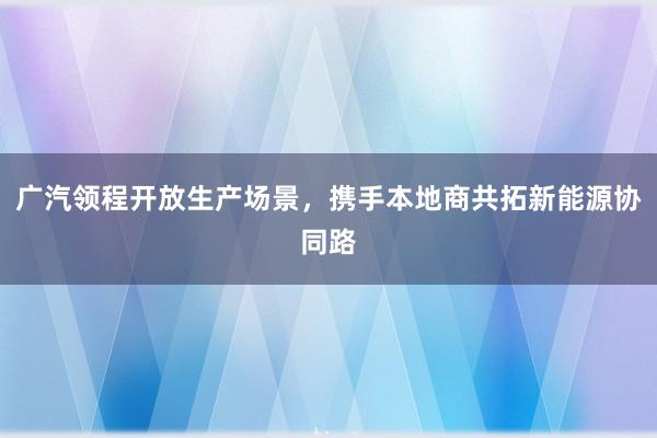 广汽领程开放生产场景，携手本地商共拓新能源协同路