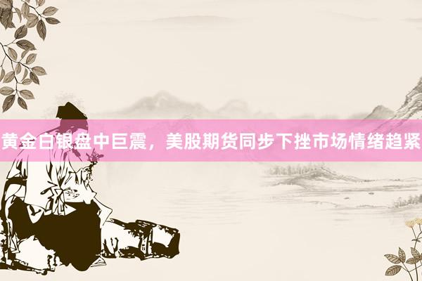 黄金白银盘中巨震，美股期货同步下挫市场情绪趋紧