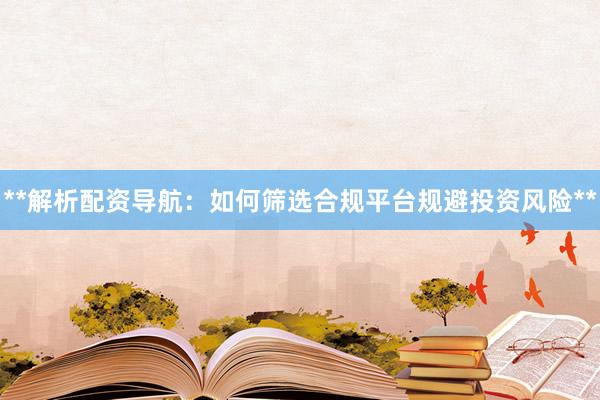 **解析配资导航：如何筛选合规平台规避投资风险**