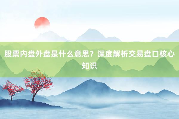 股票内盘外盘是什么意思？深度解析交易盘口核心知识