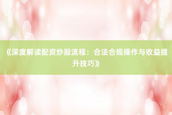 《深度解读配资炒股流程：合法合规操作与收益提升技巧》