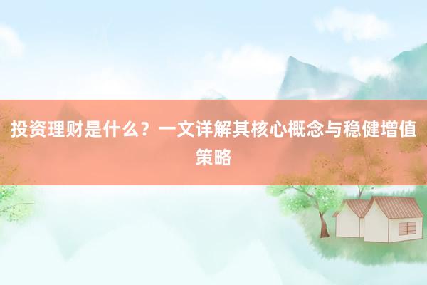 投资理财是什么？一文详解其核心概念与稳健增值策略