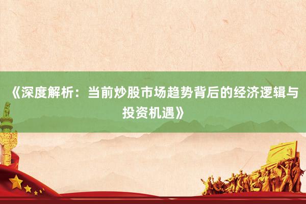 《深度解析：当前炒股市场趋势背后的经济逻辑与投资机遇》