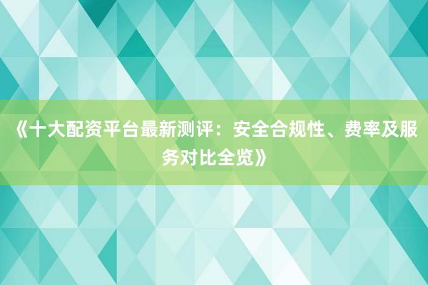 《十大配资平台最新测评：安全合规性、费率及服务对比全览》