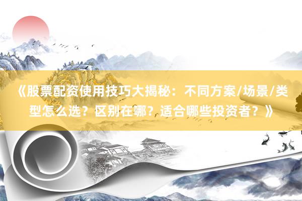 《股票配资使用技巧大揭秘：不同方案/场景/类型怎么选？区别在哪？适合哪些投资者？》