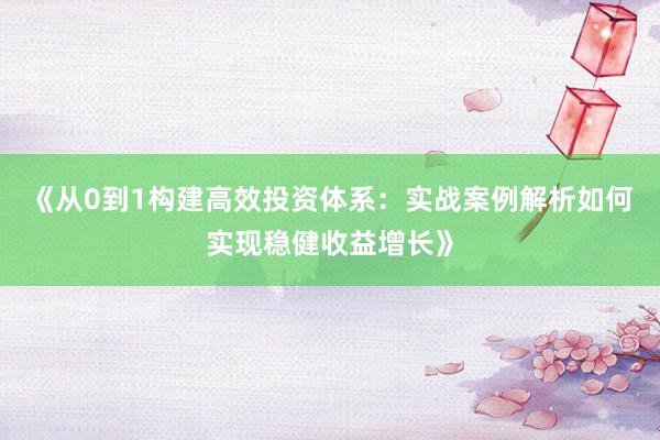 《从0到1构建高效投资体系：实战案例解析如何实现稳健收益增长》