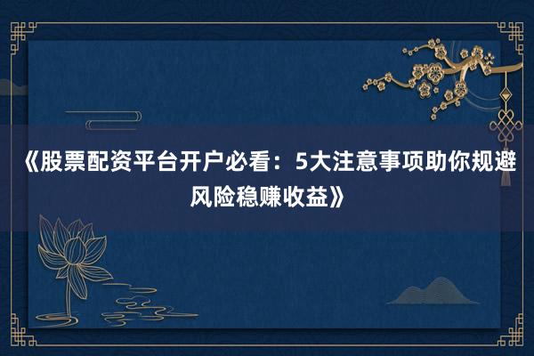 《股票配资平台开户必看：5大注意事项助你规避风险稳赚收益》