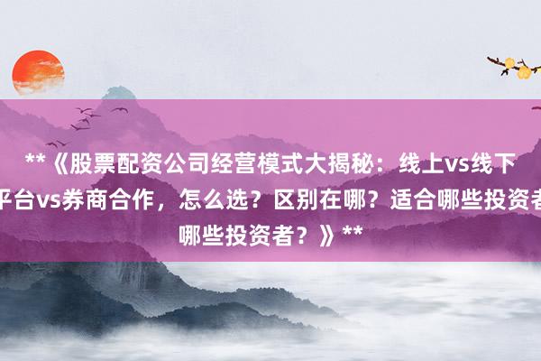 **《股票配资公司经营模式大揭秘：线上vs线下、独立平台vs券商合作，怎么选？区别在哪？适合哪些投资者？》**