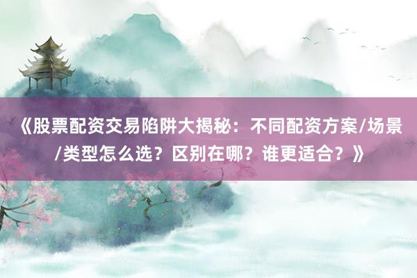 《股票配资交易陷阱大揭秘：不同配资方案/场景/类型怎么选？区别在哪？谁更适合？》