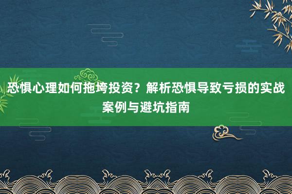 恐惧心理如何拖垮投资？解析恐惧导致亏损的实战案例与避坑指南