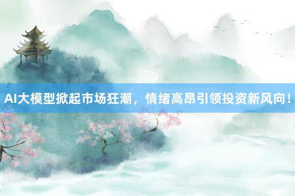 AI大模型掀起市场狂潮，情绪高昂引领投资新风向！