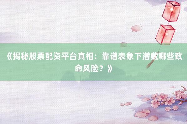 《揭秘股票配资平台真相：靠谱表象下潜藏哪些致命风险？》