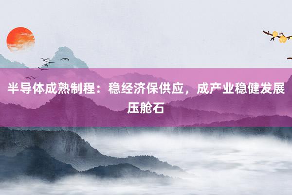 半导体成熟制程：稳经济保供应，成产业稳健发展压舱石
