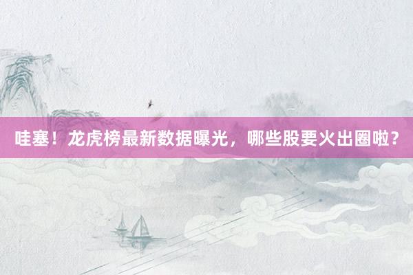 哇塞！龙虎榜最新数据曝光，哪些股要火出圈啦？
