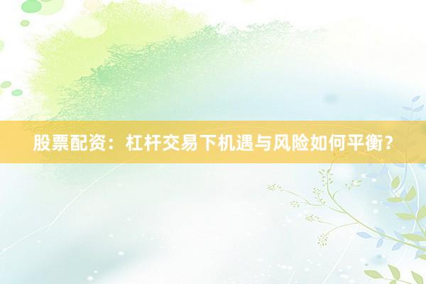 股票配资：杠杆交易下机遇与风险如何平衡？