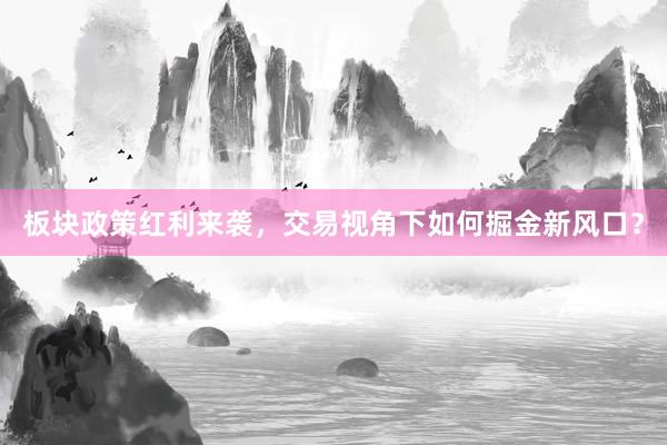 板块政策红利来袭，交易视角下如何掘金新风口？