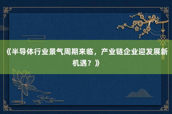 《半导体行业景气周期来临，产业链企业迎发展新机遇？》