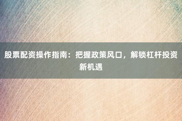 股票配资操作指南：把握政策风口，解锁杠杆投资新机遇