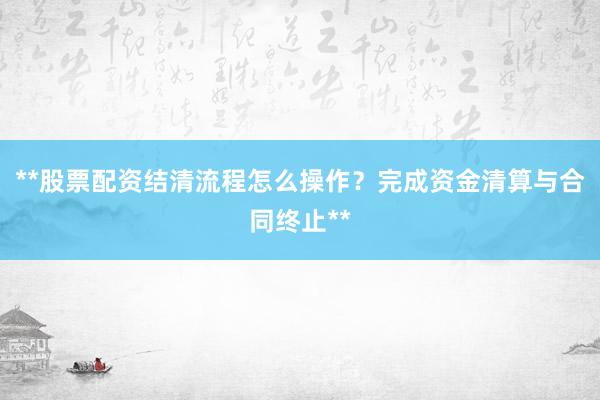 **股票配资结清流程怎么操作？完成资金清算与合同终止**